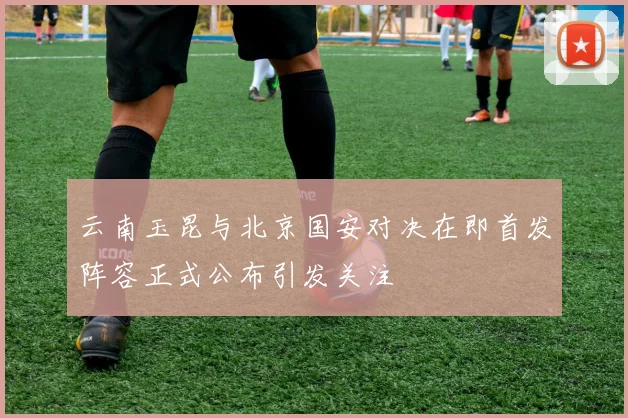 云南玉昆与北京国安对决在即首发阵容正式公布引发关注