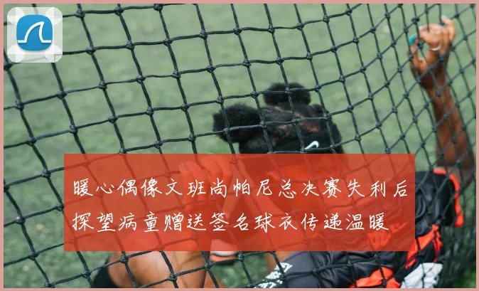 暖心偶像文班尚帕尼总决赛失利后探望病童赠送签名球衣传递温暖