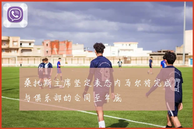 桑托斯主席坚定表态内马尔将完成与俱乐部的合同至年底