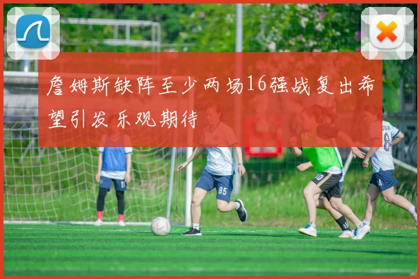 詹姆斯缺阵至少两场16强战复出希望引发乐观期待
