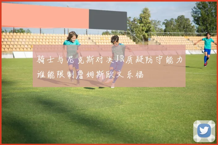 骑士与尼克斯对决JR质疑防守能力谁能限制詹姆斯欧文乐福