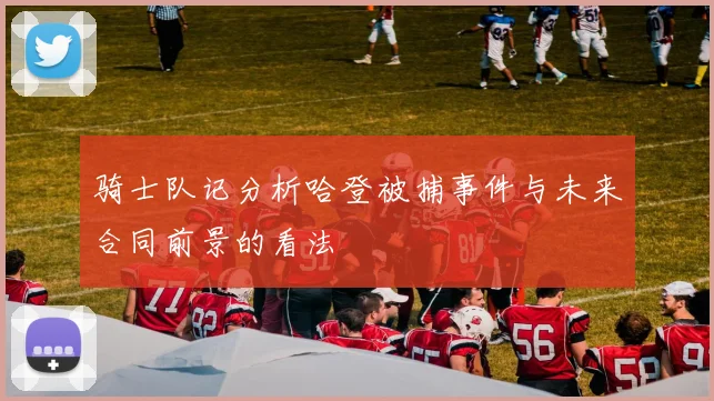 骑士队记分析哈登被捕事件与未来合同前景的看法