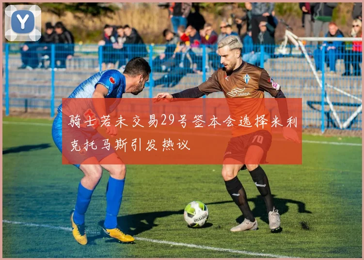 骑士若未交易29号签本会选择米利克托马斯引发热议