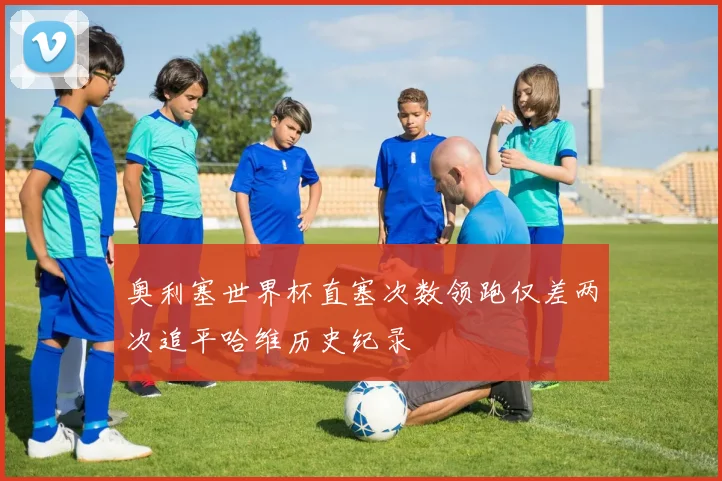 奥利塞世界杯直塞次数领跑仅差两次追平哈维历史纪录