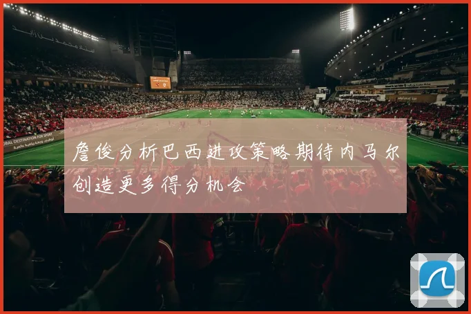 詹俊分析巴西进攻策略期待内马尔创造更多得分机会