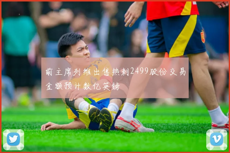 前主席列维出售热刺2499股份交易金额预计数亿英镑