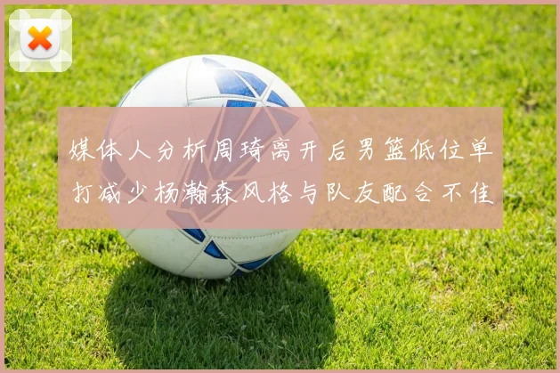 媒体人分析周琦离开后男篮低位单打减少杨瀚森风格与队友配合不佳