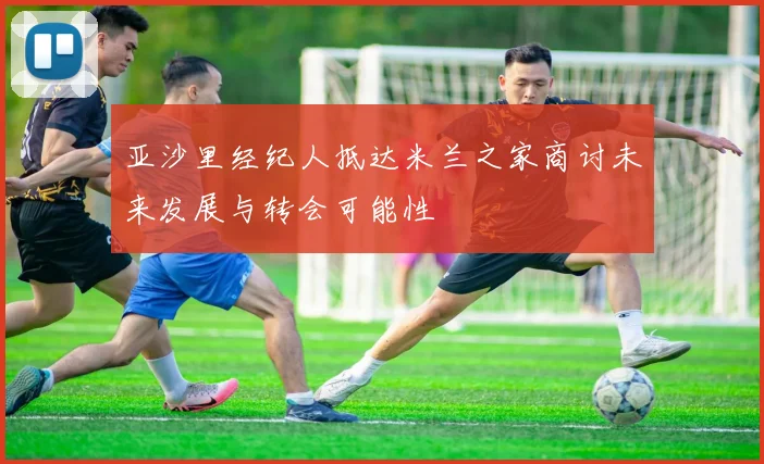亚沙里经纪人抵达米兰之家商讨未来发展与转会可能性