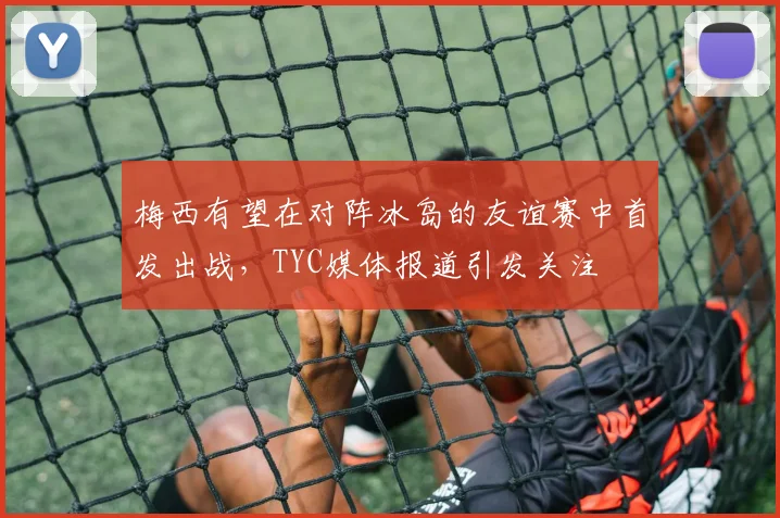 梅西有望在对阵冰岛的友谊赛中首发出战，TYC媒体报道引发关注