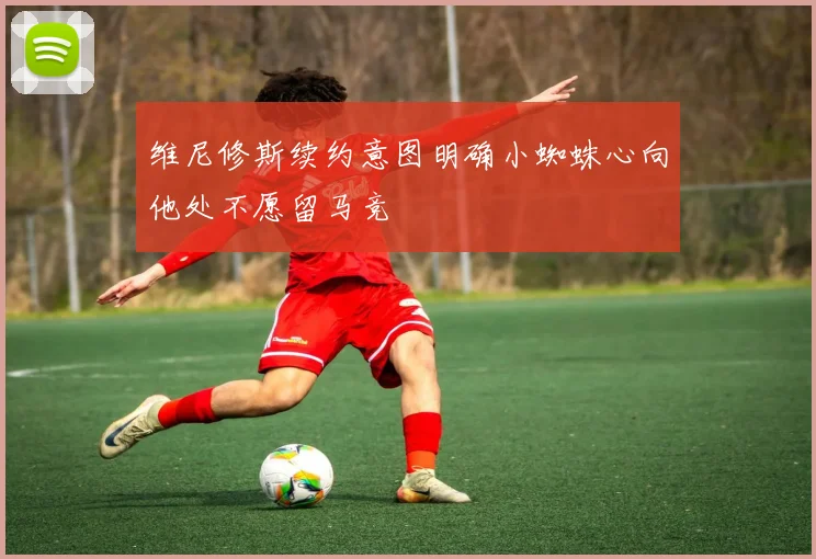 维尼修斯续约意图明确小蜘蛛心向他处不愿留马竞