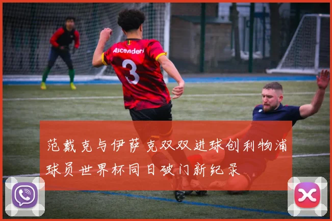 范戴克与伊萨克双双进球创利物浦球员世界杯同日破门新纪录