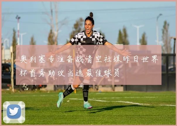 奥利塞专注备战清空社媒昨日世界杯首秀助攻当选最佳球员