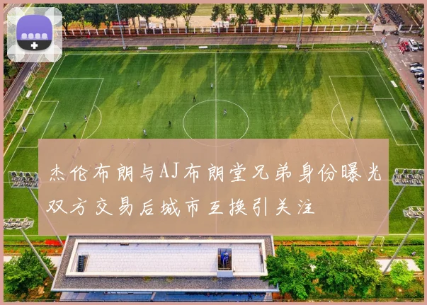 杰伦布朗与AJ布朗堂兄弟身份曝光双方交易后城市互换引关注