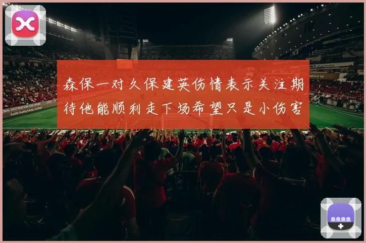 森保一对久保建英伤情表示关注期待他能顺利走下场希望只是小伤害